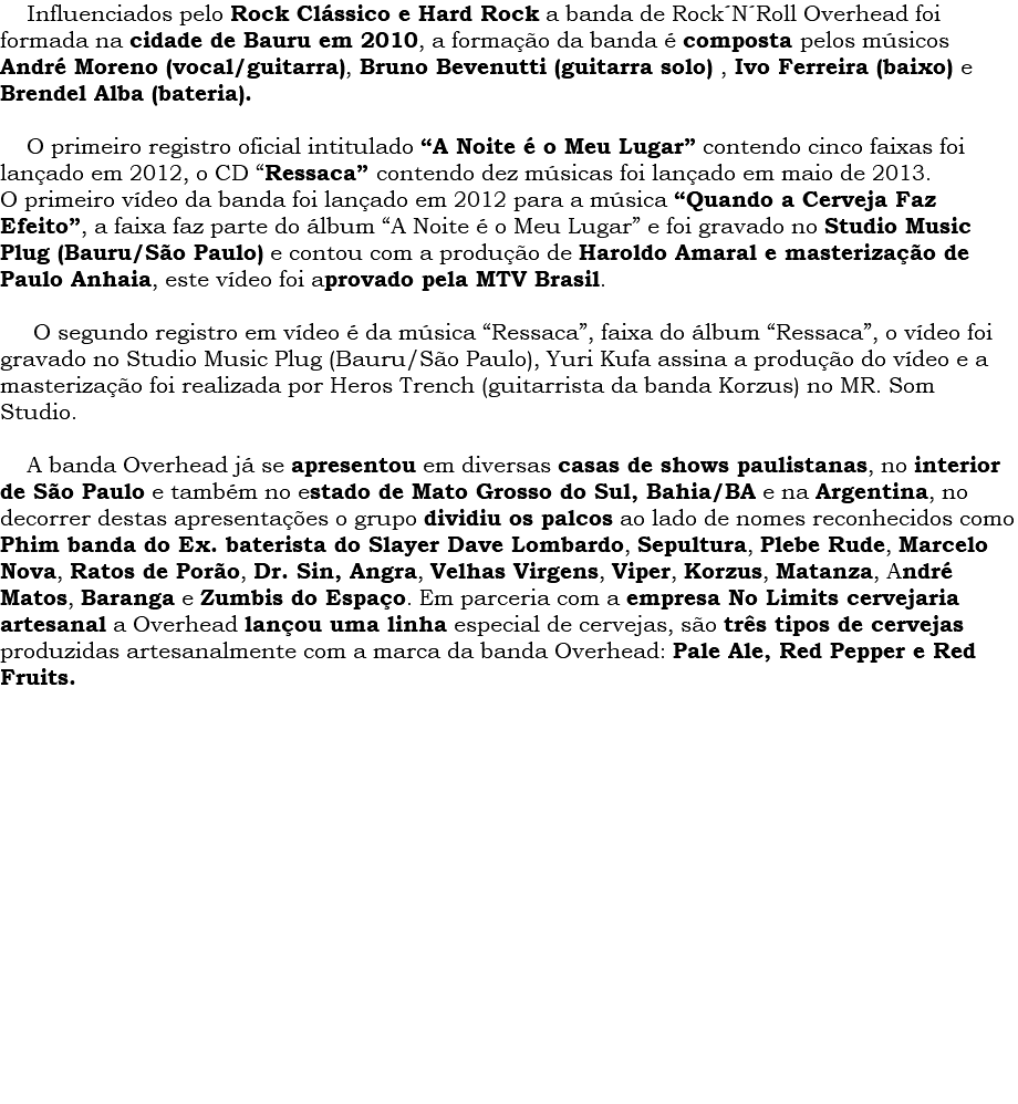  Influenciados pelo Rock Clássico e Hard Rock a banda de Rock´N´Roll Overhead foi formada na cidade de Bauru em 2010, a formação da banda é composta pelos músicos André Moreno (vocal/guitarra), Bruno Bevenutti (guitarra solo) , Ivo Ferreira (baixo) e Brendel Alba (bateria). O primeiro registro oficial intitulado “A Noite é o Meu Lugar” contendo cinco faixas foi lançado em 2012, o CD “Ressaca” contendo dez músicas foi lançado em maio de 2013. O primeiro vídeo da banda foi lançado em 2012 para a música “Quando a Cerveja Faz Efeito”, a faixa faz parte do álbum “A Noite é o Meu Lugar” e foi gravado no Studio Music Plug (Bauru/São Paulo) e contou com a produção de Haroldo Amaral e masterização de Paulo Anhaia, este vídeo foi aprovado pela MTV Brasil. O segundo registro em vídeo é da música “Ressaca”, faixa do álbum “Ressaca”, o vídeo foi gravado no Studio Music Plug (Bauru/São Paulo), Yuri Kufa assina a produção do vídeo e a masterização foi realizada por Heros Trench (guitarrista da banda Korzus) no MR. Som Studio. A banda Overhead já se apresentou em diversas casas de shows paulistanas, no interior de São Paulo e também no estado de Mato Grosso do Sul, Bahia/BA e na Argentina, no decorrer destas apresentações o grupo dividiu os palcos ao lado de nomes reconhecidos como Phim banda do Ex. baterista do Slayer Dave Lombardo, Sepultura, Plebe Rude, Marcelo Nova, Ratos de Porão, Dr. Sin, Angra, Velhas Virgens, Viper, Korzus, Matanza, André Matos, Baranga e Zumbis do Espaço. Em parceria com a empresa No Limits cervejaria artesanal a Overhead lançou uma linha especial de cervejas, são três tipos de cervejas produzidas artesanalmente com a marca da banda Overhead: Pale Ale, Red Pepper e Red Fruits. 